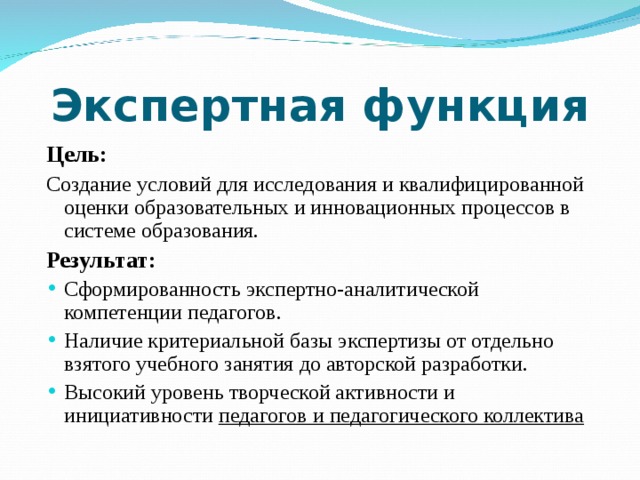 Экспертная функция Цель: Создание условий для исследования и квалифицированной оценки образовательных и инновационных процессов в системе образования. Результат: Сформированность экспертно-аналитической компетенции педагогов. Наличие критериальной базы экспертизы от отдельно взятого учебного занятия до авторской разработки. Высокий уровень творческой активности и инициативности педагогов и педагогического коллектива  