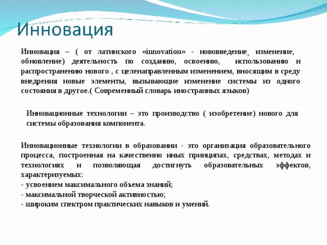 Инновация – ( от латинского «innovation» - нововведение¸ изменение, обновление) деятельность по созданию, освоению, использованию и распространению нового , с целенаправленным изменением, вносящим в среду внедрения новые элементы, вызывающие изменение системы из одного состояния в другое.( Современный словарь иностранных языков) Инновационные технологии – это производство ( изобретение) нового для системы образования компонента. Инновационные технологии в образовании - это организация образовательного процесса, построенная на качественно иных принципах, средствах, методах и технологиях и позволяющая достигнуть образовательных эффектов, характеризуемых: - усвоением максимального объема знаний; - максимальной творческой активностью; - широким спектром практических навыков и умений. 