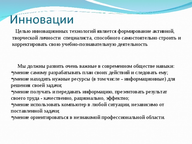  Целью инновационных технологий является формирование активной, творческой личности специалиста, способного самостоятельно строить и корректировать свою учебно-познавательную деятельность  Мы должны развить очень важные в современном обществе навыки: умение самому разрабатывать план своих действий и следовать ему; умение находить нужные ресурсы (в том числе - информационные) для решения своей задачи; умение получать и передавать информацию, презентовать результат своего труда - качественно, рационально, эффектно; умение использовать компьютер в любой ситуации, независимо от поставленной задачи; умение ориентироваться в незнакомой профессиональной области. 