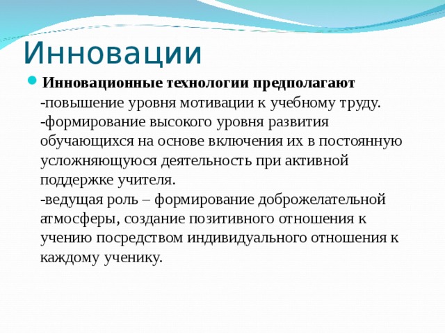 Инновации Инновационные технологии предполагают  -повышение уровня мотивации к учебному труду.  -формирование высокого уровня развития обучающихся на основе включения их в постоянную усложняющуюся деятельность при активной поддержке учителя.  -ведущая роль – формирование доброжелательной атмосферы, создание позитивного отношения к учению посредством индивидуального отношения к каждому ученику.  