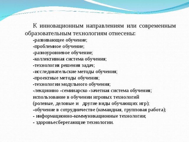 К инновационным направлениям или современным образовательным технологиям отнесены: -развивающее обучение; -проблемное обучение; -разноуровневое обучение; -коллективная система обучения; -технология решения задач; -исследовательские методы обучения; -проектные методы обучения; -технологии модульного обучения; -лекционно -семинарско -зачетная система обучения; использование в обучении игровых технологий (ролевые, деловые и другие виды обучающих игр); -обучение в сотрудничестве (командная, групповая работа); - информационно-коммуникационные технологии; - здоровьесберегающие технологии. 