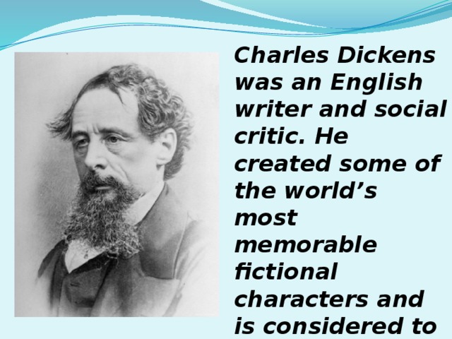 Charles Dickens was an English writer and social critic. He created some of the world’s most memorable fictional characters and is considered to be one of the greatest novelists. 