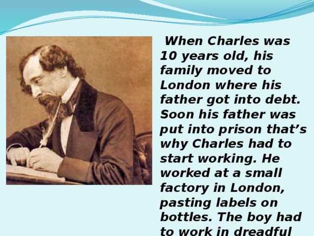 When Charles was 10 years old, his family moved to London where his father got into debt. Soon his father was put into prison that’s why Charles had to start working. He worked at a small factory in London, pasting labels on bottles. The boy had to work in dreadful conditions for 2 years.  