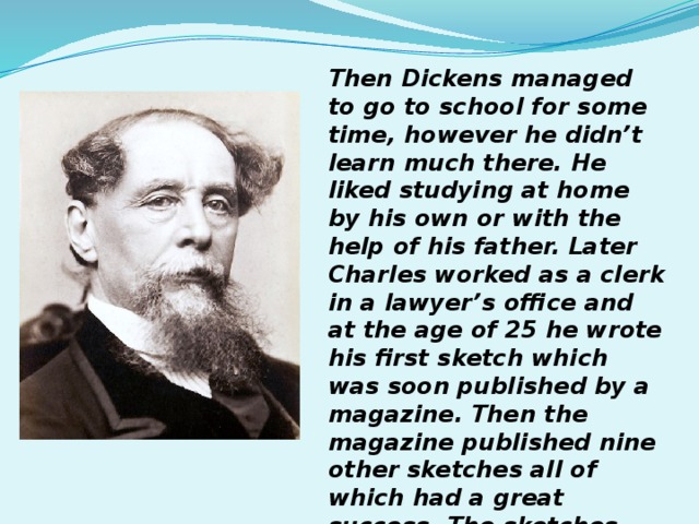Then Dickens managed to go to school for some time, however he didn’t learn much there. He liked studying at home by his own or with the help of his father. Later Charles worked as a clerk in a lawyer’s office and at the age of 25 he wrote his first sketch which was soon published by a magazine. Then the magazine published nine other sketches all of which had a great success. The sketches became Posthumous Papers of the Pickwick Club. 