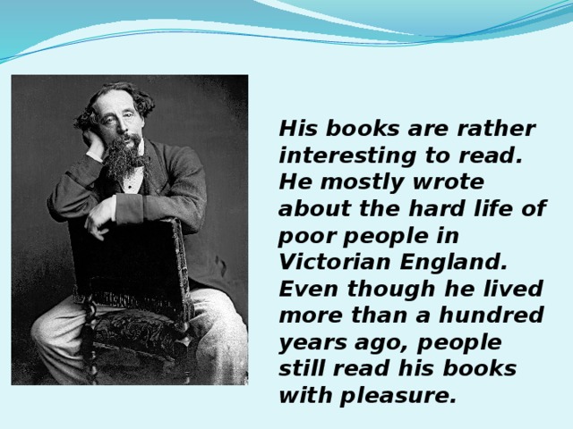 His books are rather interesting to read. He mostly wrote about the hard life of poor people in Victorian England. Even though he lived more than a hundred years ago, people still read his books with pleasure. 