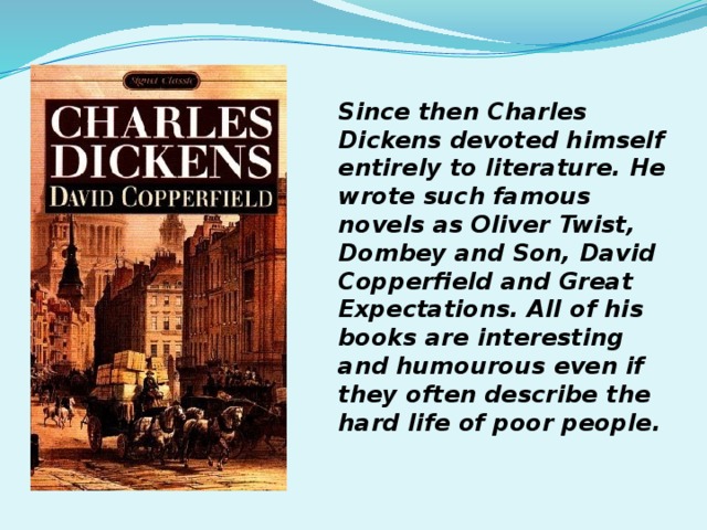 Since then Charles Dickens devoted himself entirely to literature. He wrote such famous novels as Oliver Twist, Dombey and Son, David Copperfield and Great Expectations. All of his books are interesting and humourous even if they often describe the hard life of poor people.  