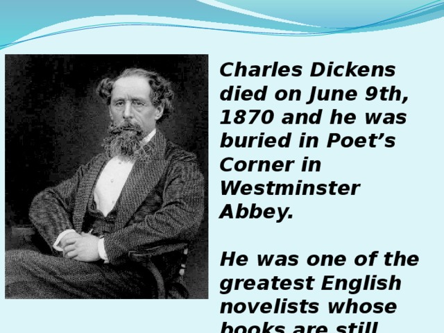 Charles Dickens died on June 9th, 1870 and he was buried in Poet’s Corner in Westminster Abbey.  He was one of the greatest English novelists whose books are still read all over the world.  