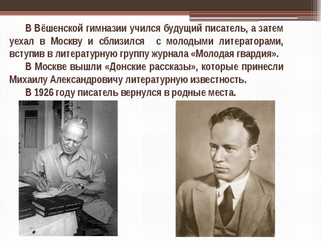 В Вёшенской гимназии учился будущий писатель, а затем уехал в Москву и сблизился с молодыми литераторами, вступив в литературную группу журнала «Молодая гвардия». В Москве вышли «Донские рассказы», которые принесли Михаилу Александровичу литературную известность. В 1926 году писатель вернулся в родные места. 
