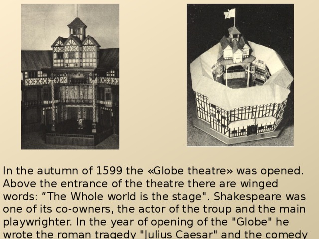 In the autumn of 1599 the « Globe theatre » was opened. Above the entrance of the theatre there are winged words: “The Whole world is the stage