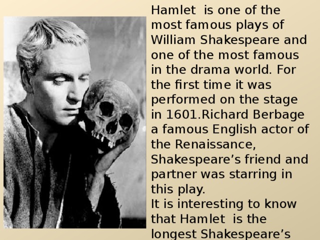 Hamlet is one of the most famous plays of William Shakespeare and one of the most famous in the drama world. For the first time it was performed on the stage in 1601.Richard Berbage a famous English actor of the Renaissance, Shakespeare’s friend and partner was starring in this play. It is interesting to know that Hamlet  is the longest Shakespeare’s play. It has 4042 lines and 29,551 words. 