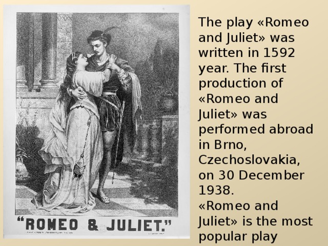 The play « Romeo and Juliet » was written in 1592 year. The first production of « Romeo and Juliet » was performed abroad in Brno, Czechoslovakia, on 30 December 1938. « Romeo and Juliet » is the most popular play among young people. People of all ages like this play. 