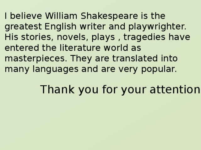 I believe William Shakespeare is the greatest English writer and playwrighter. His stories, novels, plays , tragedies have entered the literature world as masterpieces. They are translated into many languages and are very popular.   Thank you for your attention. 