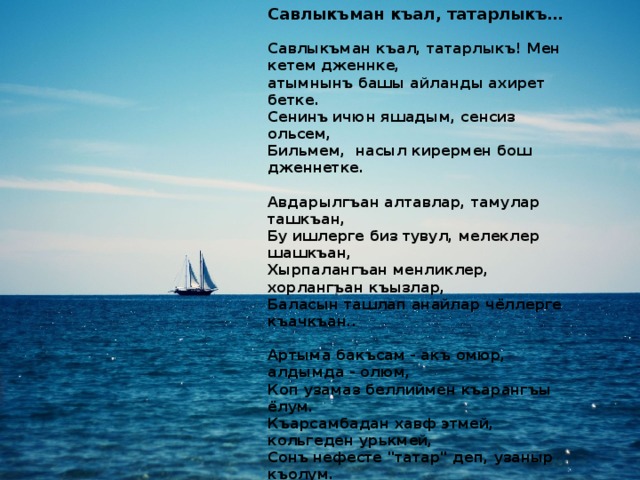 Савлыкъман къал, татарлыкъ…   Савлыкъман къал, татарлыкъ! Мен кетем дженнке,    атымнынъ башы айланды ахирет бетке.  Сенинъ ичюн яшадым, сенсиз ольсем,  Бильмем,  насыл кирермен бош дженнетке.   Авдарылгъан алтавлар, тамулар ташкъан,  Бу ишлерге биз тувул, мелеклер шашкъан,  Хырпалангъан менликлер, хорлангъан къызлар,  Баласын ташлап анайлар чёллерге къачкъан..   Артыма бакъсам - акъ омюр, алдымда - олюм,  Коп узамаз беллиймен къарангъы ёлум.  Къарсамбадан хавф этмей, кольгеден урькмей,  Сонъ нефесте 