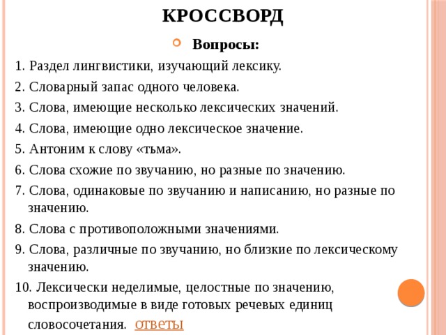 КРОССВОРД Вопросы: 1. Раздел лингвистики, изучающий лексику. 2. Словарный запас одного человека. 3. Слова, имеющие несколько лексических значений. 4. Слова, имеющие одно лексическое значение. 5. Антоним к слову «тьма». 6. Слова схожие по звучанию, но разные по значению. 7. Слова, одинаковые по звучанию и написанию, но разные по значению. 8. Слова с противоположными значениями. 9. Слова, различные по звучанию, но близкие по лексическому значению. 10. Лексически неделимые, целостные по значению, воспроизводимые в виде готовых речевых единиц словосочетания.       ответы 