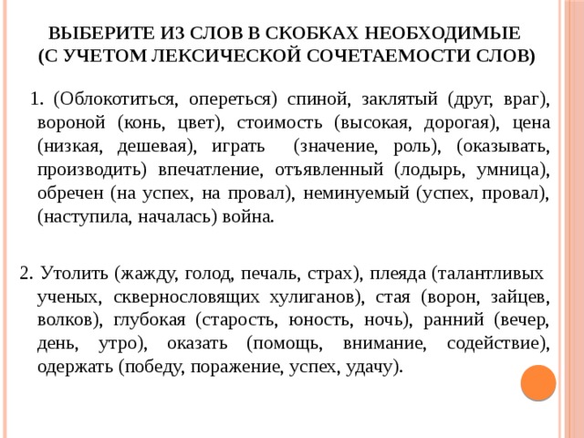 Выберите из слов в скобках необходимые  (с учетом лексической сочетаемости слов)  1. (Облокотиться, опереться) спиной, заклятый (друг, враг), вороной (конь, цвет), стоимость (высокая, дорогая), цена (низкая, дешевая), играть (значение, роль), (оказывать, производить) впечатление, отъявленный (лодырь, умница), обречен (на успех, на провал), неминуемый (успех, провал), (наступила, началась) война. 2. Утолить (жажду, голод, печаль, страх), плеяда (талантливых ученых, сквернословящих хулиганов), стая (ворон, зайцев, волков), глубокая (старость, юность, ночь), ранний (вечер, день, утро), оказать (помощь, внимание, содействие), одержать (победу, поражение, успех, удачу). 