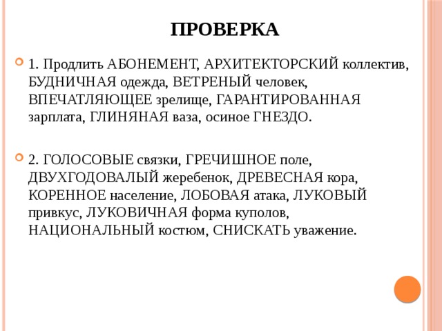 проверка 1. Продлить АБОНЕМЕНТ, АРХИТЕКТОРСКИЙ коллектив, БУДНИЧНАЯ одежда, ВЕТРЕНЫЙ человек, ВПЕЧАТЛЯЮЩЕЕ зрелище, ГАРАНТИРОВАННАЯ зарплата, ГЛИНЯНАЯ ваза, осиное ГНЕЗДО. 2. ГОЛОСОВЫЕ связки, ГРЕЧИШНОЕ поле, ДВУХГОДОВАЛЫЙ жеребенок, ДРЕВЕСНАЯ кора, КОРЕННОЕ население, ЛОБОВАЯ атака, ЛУКОВЫЙ привкус, ЛУКОВИЧНАЯ форма куполов, НАЦИОНАЛЬНЫЙ костюм, СНИСКАТЬ уважение. 