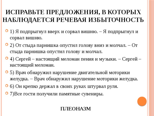 Исправьте предложения, в которых наблюдается речевая избыточность 1) Я подпрыгнул вверх и сорвал вишню. – Я подпрыгнул и сорвал вишню. 2) От стыда парнишка опустил голову вниз и молчал. – От стыда парнишка опустил голову и молчал. 4) Сергей – настоящий меломан пения и музыки. – Сергей – настоящий меломан. 5) Врач обнаружил нарушение двигательной моторики желудка. – Врач обнаружил нарушение моторики желудка. 6) Он крепко держал в своих руках штурвал руля. 7)Все гости получили памятные сувениры. ПЛЕОНАЗМ 