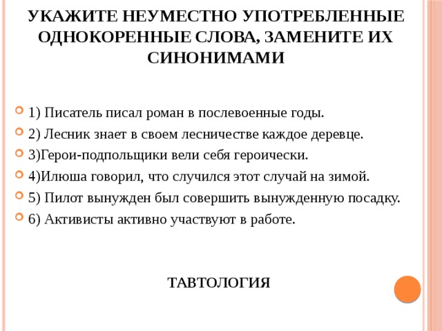 Укажите неуместно употребленные однокоренные слова, замените их синонимами 1) Писатель писал роман в послевоенные годы. 2) Лесник знает в своем лесничестве каждое деревце. 3)Герои-подпольщики вели себя героически. 4)Илюша говорил, что случился этот случай на зимой. 5) Пилот вынужден был совершить вынужденную посадку. 6) Активисты активно участвуют в работе. ТАВТОЛОГИЯ 