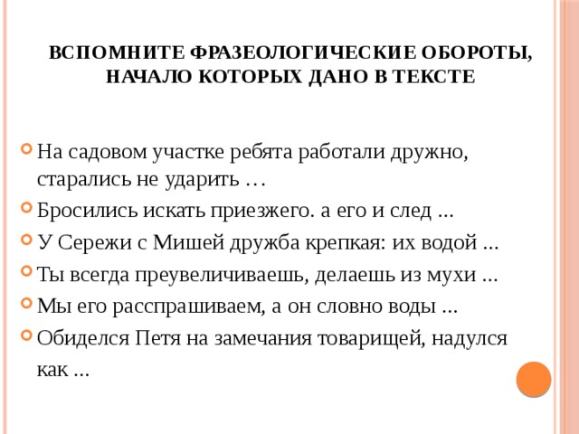 Вспомните фразеологические обороты, начало которых дано в тексте  На садовом участке ребята работали дружно, старались не ударить … Бросились искать приезжего. а его и след ... У Сережи с Мишей дружба крепкая: их водой ... Ты всегда преувеличиваешь, делаешь из мухи ... Мы его расспрашиваем, а он словно воды ... Обиделся Петя на замечания товарищей, надулся   как ... 