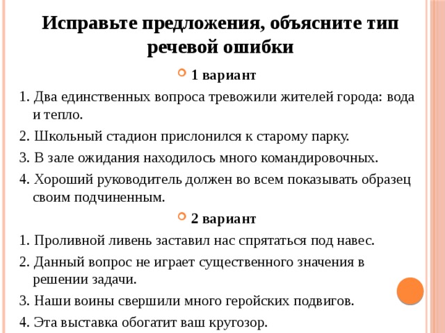 Исправьте предложения, объясните тип речевой ошибки 1 вариант 1. Два единственных вопроса тревожили жителей города: вода и тепло. 2. Школьный стадион прислонился к старому парку. 3. В зале ожидания находилось много командировочных. 4. Хороший руководитель должен во всем показывать образец  своим подчиненным. 2 вариант 1. Проливной ливень заставил нас спрятаться под навес. 2. Данный вопрос не играет существенного значения в решении задачи. 3. Наши воины свершили много геройских подвигов. 4. Эта выставка обогатит ваш кругозор. 