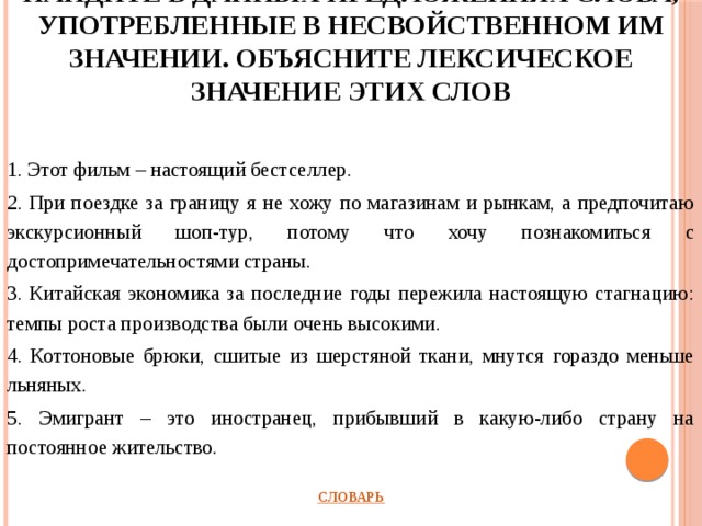 Найдите в данных предложениях слова, употребленные в несвойственном им значении. Объясните лексическое значение этих слов 1. Этот фильм – настоящий бестселлер. 2. При поездке за границу я не хожу по магазинам и рынкам, а предпочитаю экскурсионный шоп-тур, потому что хочу познакомиться с достопримечательностями страны. 3. Китайская экономика за последние годы пережила настоящую стагнацию: темпы роста производства были очень высокими. 4. Коттоновые брюки, сшитые из шерстяной ткани, мнутся гораздо меньше льняных. 5. Эмигрант – это иностранец, прибывший в какую-либо страну на постоянное жительство.         СЛОВАРЬ 