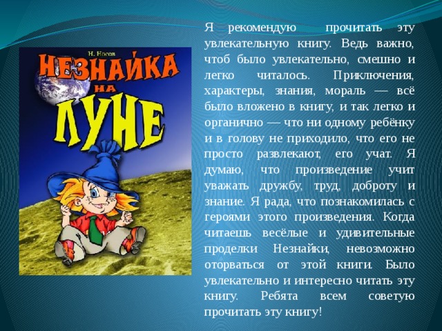 Я рекомендую прочитать эту увлекательную книгу. Ведь важно, чтоб было увлекательно, смешно и легко читалось. Приключения, характеры, знания, мораль — всё было вложено в книгу, и так легко и органично — что ни одному ребёнку и в голову не приходило, что его не просто развлекают, его учат. Я думаю, что произведение учит уважать дружбу, труд, доброту и знание. Я рада, что познакомилась с героями этого произведения. Когда читаешь весёлые и удивительные проделки Незнайки, невозможно оторваться от этой книги. Было увлекательно и интересно читать эту книгу. Ребята всем советую прочитать эту книгу! 