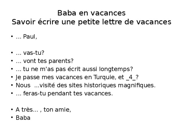 Baba en vacances  Savoir écrire une petite lettre de vacances ... Paul, ... vas-tu? ... vont tes parents? ... tu ne m'as pas écrit aussi longtemps? Je passe mes vacances en Turquie, et _4_? Nous ...visité des sites historiques magnifiques. ... feras-tu pendant tes vacances. A très... , ton amie, Baba 