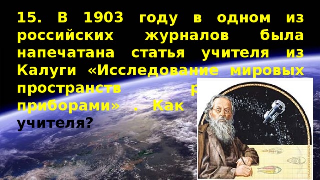 15. В 1903 году в одном из российских журналов была напечатана статья учителя из Калуги «Исследование мировых пространств реактивными приборами» . Как звали этого учителя? 