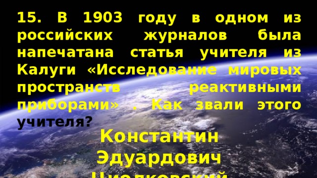 15. В 1903 году в одном из российских журналов была напечатана статья учителя из Калуги «Исследование мировых пространств реактивными приборами» . Как звали этого учителя? Константин Эдуардович Циолковский 