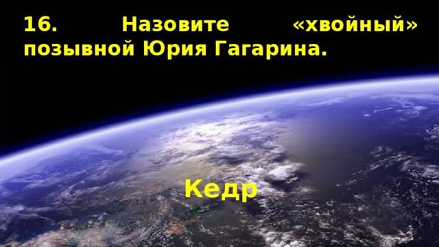 16. Назовите «хвойный» позывной Юрия Гагарина. Кедр 
