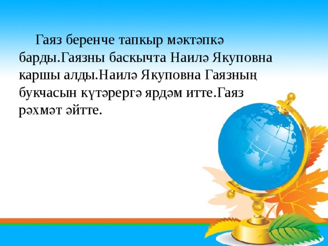      Гаяз беренче тапкыр мәктәпкә барды.Гаязны баскычта Наилә Якуповна каршы алды.Наилә Якуповна Гаязның букчасын күтәрергә ярдәм итте.Гаяз рәхмәт әйтте. 
