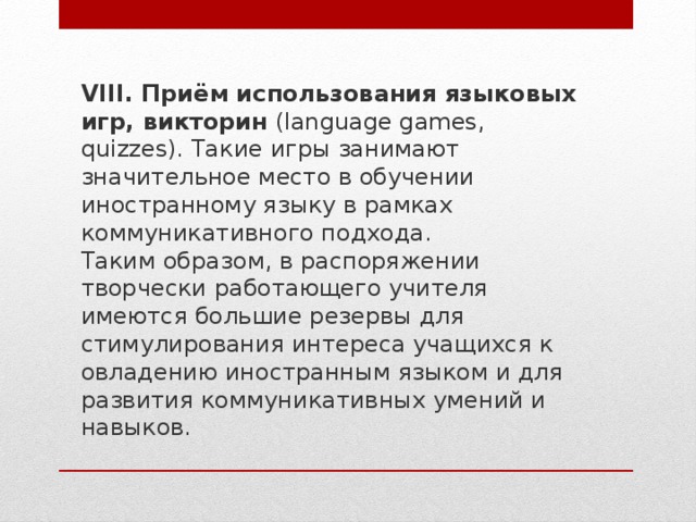 VIII. Приём использования языковых игр, викторин  (language games, quizzes). Такие игры занимают значительное место в обучении иностранному языку в рамках коммуникативного подхода. Таким образом, в распоряжении творчески работающего учителя имеются большие резервы для стимулирования интереса учащихся к овладению иностранным языком и для развития коммуникативных умений и навыков. 