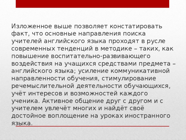 Изложенное выше позволяет констатировать факт, что основные направления поиска учителей английского языка проходят в русле современных тенденций в методике – таких, как повышение воспитательно-развивающего воздействия на учащихся средствами предмета – английского языка; усиление коммуникативной направленности обучения, стимулирование речемыслительной деятельности обучающихся, учёт интересов и возможностей каждого ученика. Активное общение друг с другом и с учителем увлечёт многих и найдёт своё достойное воплощение на уроках иностранного языка. 