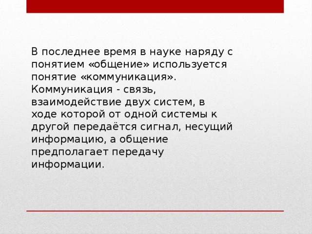 В последнее время в науке наряду с понятием «общение» используется понятие «коммуникация». Коммуникация - связь, взаимодействие двух систем, в ходе которой от одной системы к другой передаётся сигнал, несущий информацию, а общение предполагает передачу информации. 