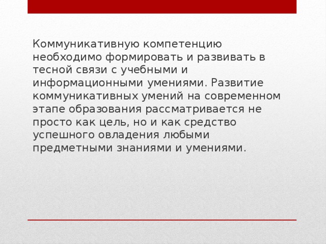 Коммуникативную компетенцию необходимо формировать и развивать в тесной связи с учебными и информационными умениями. Развитие коммуникативных умений на современном этапе образования рассматривается не просто как цель, но и как средство успешного овладения любыми предметными знаниями и умениями. 