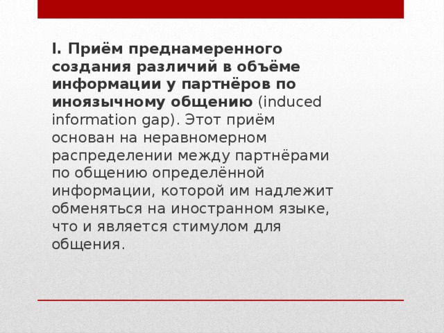 I. Приём преднамеренного создания различий в объёме информации у партнёров по иноязычному общению  (induced information gap). Этот приём основан на неравномерном распределении между партнёрами по общению определённой информации, которой им надлежит обменяться на иностранном языке, что и является стимулом для общения. 