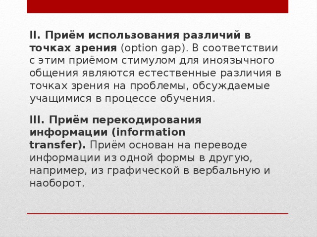 II. Приём использования различий в точках зрения  (option gap). В соответствии с этим приёмом стимулом для иноязычного общения являются естественные различия в точках зрения на проблемы, обсуждаемые учащимися в процессе обучения. III. Приём перекодирования информации (information transfer).  Приём основан на переводе информации из одной формы в другую, например, из графической в вербальную и наоборот. 