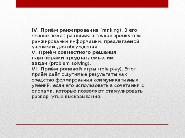 IV. Приём ранжирования  (ranking). В его основе лежат различия в точках зрения при ранжировании информации, предлагаемой ученикам для обсуждения. V. Приём совместного решения партнёрами предлагаемых им задач  (problem solving). VI. Приём ролевой игры  (role play). Этот приём даёт ощутимые результаты как средство формирования коммуникативных умений, если его использовать в сочетании с опорами, которые позволяют стимулировать развёрнутые высказывания. 