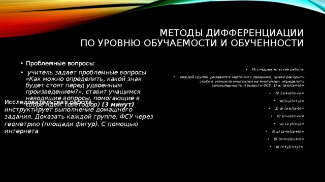 Методы дифференциации  По уровню обучаемости и обученности Проблемные вопросы:  учитель задает проблемные вопросы «Как можно определить, какой знак будет стоят перед удвоенным произведением?», ставит учащимся наводящие вопросы, помогающие в сборе идей. (светофор) (3 минут) Исследовательская работа: каждой группе раздаются карточки с заданием, нужно раскрыть скобки, умножив многочлен на многочлен, определить закономерность и вывести ФСУ: 1) а) (a-b)(a+b)= б) (m+n)(m-n)= в)(x-y)(x+y)= 2) а) (a-b)(a-b)= б) (m-n)(m-n)= в) (x-y)(x-y)= 3) а) (a+b)(a+b)= б) (m+n)(m+n)= в) (x+y)(x+y)= Исследовательская работа: инструктирует выполнение домашнего задания. Доказать каждой группе, ФСУ через геометрию (площади фигур). С помощью интернета 