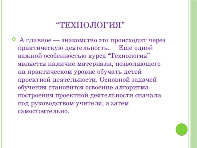 “ Технология”  А главное — знакомство это происходит через практическую деятельность. Еще одной важной особенностью курса “Технология” является наличие материала, позволяющего на практическом уровне обучать детей проектной деятельности. Основной задачей обучения становится освоение алгоритма построения проектной деятельности сначала под руководством учителя, а затем самостоятельно. 