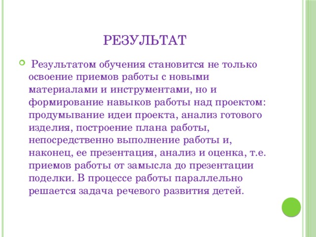 Результат  Результатом обучения становится не только освоение приемов работы с новыми материалами и инструментами, но и формирование навыков работы над проектом: продумывание идеи проекта, анализ готового изделия, построение плана работы, непосредственно выполнение работы и, наконец, ее презентация, анализ и оценка, т.е. приемов работы от замысла до презентации поделки. В процессе работы параллельно решается задача речевого развития детей. 