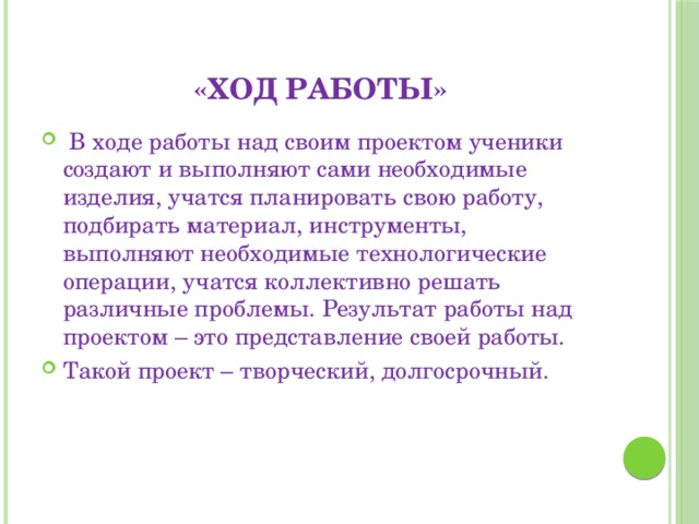 «ход работы»  В ходе работы над своим проектом ученики создают и выполняют сами необходимые изделия, учатся планировать свою работу, подбирать материал, инструменты, выполняют необходимые технологические операции, учатся коллективно решать различные проблемы. Результат работы над проектом – это представление своей работы. Такой проект – творческий, долгосрочный. 