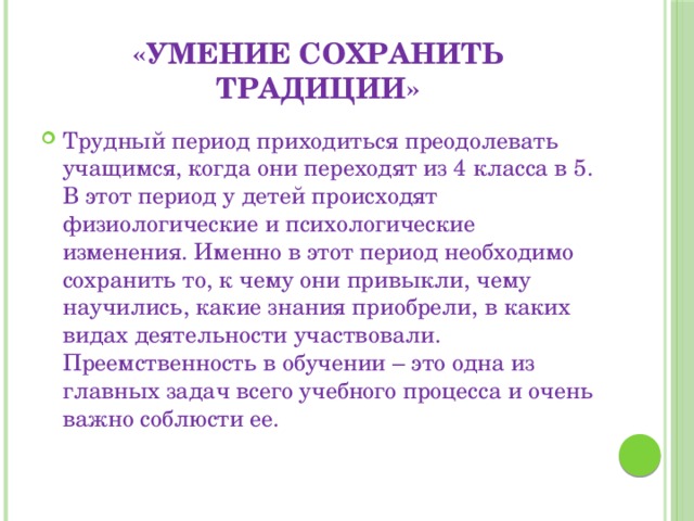 «умение сохранить традиции» Трудный период приходиться преодолевать учащимся, когда они переходят из 4 класса в 5. В этот период у детей происходят физиологические и психологические изменения. Именно в этот период необходимо сохранить то, к чему они привыкли, чему научились, какие знания приобрели, в каких видах деятельности участвовали. Преемственность в обучении – это одна из главных задач всего учебного процесса и очень важно соблюсти ее. 