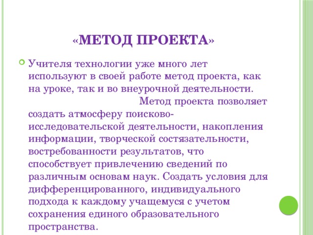 «метод проекта» Учителя технологии уже много лет используют в своей работе метод проекта, как на уроке, так и во внеурочной деятельности. Метод проекта позволяет создать атмосферу поисково-исследовательской деятельности, накопления информации, творческой состязательности, востребованности результатов, что способствует привлечению сведений по различным основам наук. Создать условия для дифференцированного, индивидуального подхода к каждому учащемуся с учетом сохранения единого образовательного пространства. 