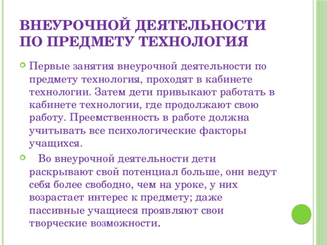 внеурочной деятельности по предмету технология Первые занятия внеурочной деятельности по предмету технология, проходят в кабинете технологии. Затем дети привыкают работать в кабинете технологии, где продолжают свою работу. Преемственность в работе должна учитывать все психологические факторы учащихся.  Во внеурочной деятельности дети раскрывают свой потенциал больше, они ведут себя более свободно, чем на уроке, у них возрастает интерес к предмету; даже пассивные учащиеся проявляют свои творческие возможности . 