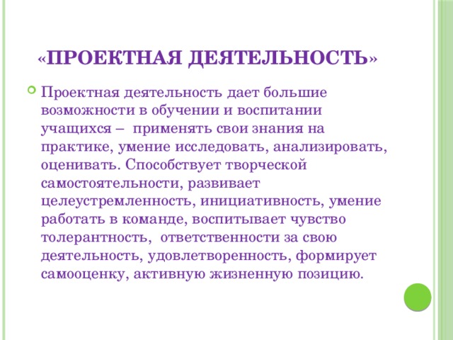 «Проектная деятельность» Проектная деятельность дает большие возможности в обучении и воспитании учащихся – применять свои знания на практике, умение исследовать, анализировать, оценивать. Способствует творческой самостоятельности, развивает целеустремленность, инициативность, умение работать в команде, воспитывает чувство толерантность, ответственности за свою деятельность, удовлетворенность, формирует самооценку, активную жизненную позицию. 