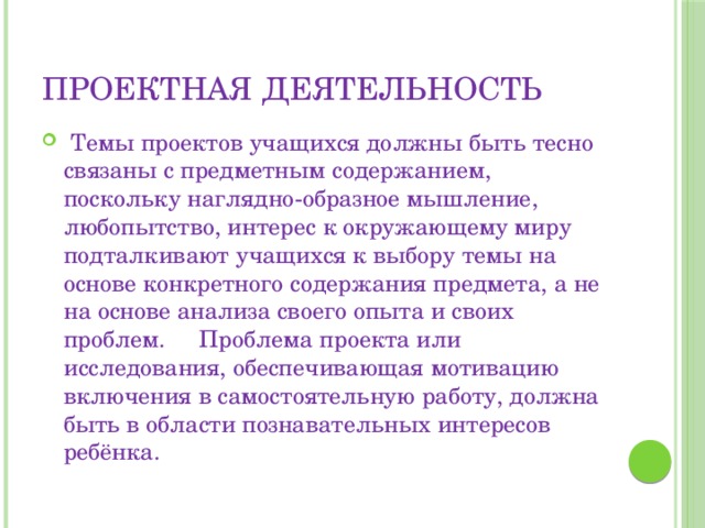 ПРОЕКТНАЯ ДЕЯТЕЛЬНОСТЬ  Темы   проектов учащихся должны быть тесно связаны с предметным содержанием, поскольку наглядно-образное мышление, любопытство, интерес к окружающему миру подталкивают учащихся к выбору темы на основе конкретного содержания предмета, а не на основе анализа своего опыта и своих проблем.  Проблема проекта или исследования, обеспечивающая мотивацию включения в самостоятельную работу, должна быть в области познавательных интересов ребёнка. 