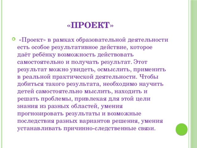 «Проект»  «Проект» в рамках образовательной деятельности есть особое результативное действие, которое даёт ребёнку возможность действовать самостоятельно и получать результат. Этот результат можно увидеть, осмыслить, применить в реальной практической деятельности. Чтобы добиться такого результата, необходимо научить детей самостоятельно мыслить, находить и решать проблемы, привлекая для этой цели знания из разных областей, умения прогнозировать результаты и возможные последствия разных вариантов решения, умения устанавливать причинно-следственные связи. 