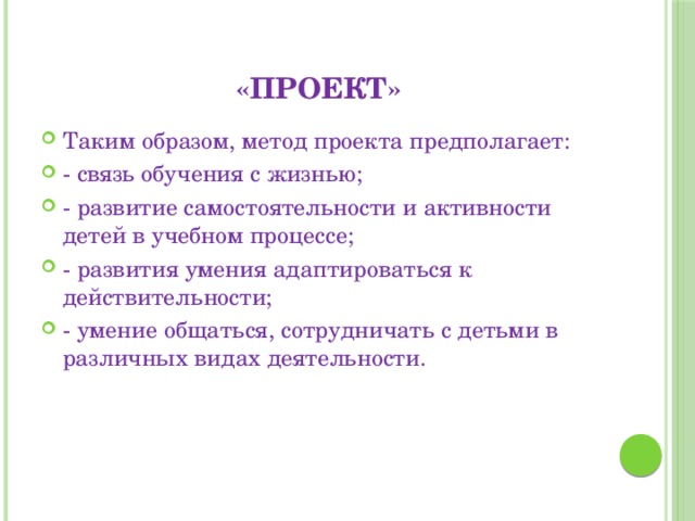 «Проект» Таким образом, метод проекта предполагает: - связь обучения с жизнью; - развитие самостоятельности и активности детей в учебном процессе; - развития умения адаптироваться к действительности; - умение общаться, сотрудничать с детьми в различных видах деятельности. 