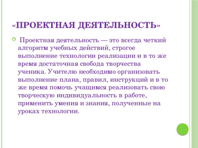 «Проектная деятельность»  Проектная деятельность — это всегда четкий алгоритм учебных действий, строгое выполнение технологии реализации и в то же время достаточная свобода творчества ученика. Учителю необходимо организовать выполнение плана, правил, инструкций и в то же время помочь учащимся реализовать свою творческую индивидуальность в работе, применить умения и знания, полученные на уроках технологии. 